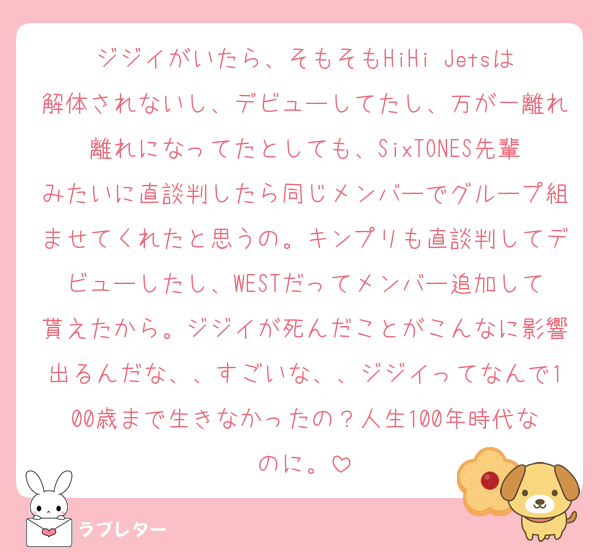 ジジイがいたら、そもそもHiHi Jetsは解体されないし、デビューしてたし、万が一離れ離れになってたとしても、SixTONES先輩みたいに直談判したら同じメンバーでグループ組ませてくれたと思うの。キンプリも直談判してデビューしたし、WESTだってメンバー追加して貰えたから。ジジイが死んだことがこんなに影響出るんだな、、すごいな、、ジジイってなんで100歳まで生きなかったの？人生100年時代なのに。