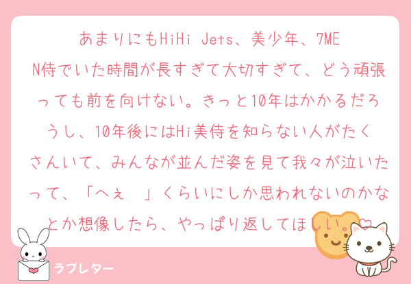 あまりにもHiHi Jets、美少年、7MEN侍でいた時間が長すぎて大切すぎて、どう頑張っても前を向けない。きっと10年はかかるだろうし、10年後にはHi美侍を知らない人がたくさんいて、みんなが並んだ姿を見て我々が泣いたって、「へぇ〜」くらいにしか思われないのかなとか想像したら、やっぱり返してほしい。