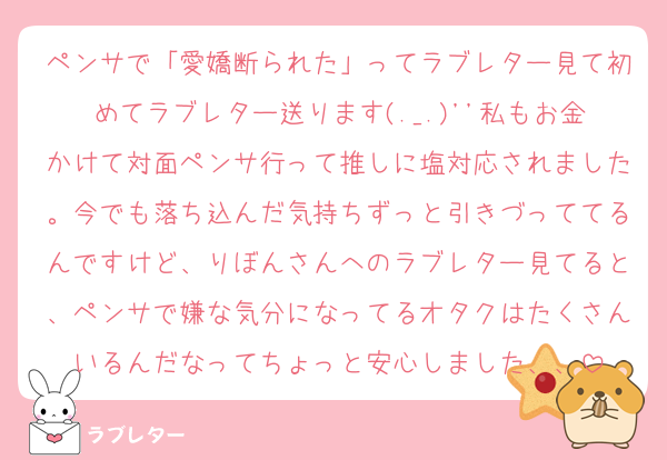 ペンサで「愛嬌断られた」ってラブレター見て初めてラブレター送ります(._.)''私もお金かけて対面ペンサ行って推しに塩対応されました。今でも落ち込んだ気持ちずっと引きづっててるんですけど、りぼんさんへのラブレター見てると、ペンサで嫌な気分になってるオタクはたくさんいるんだなってちょっと安心しました、、