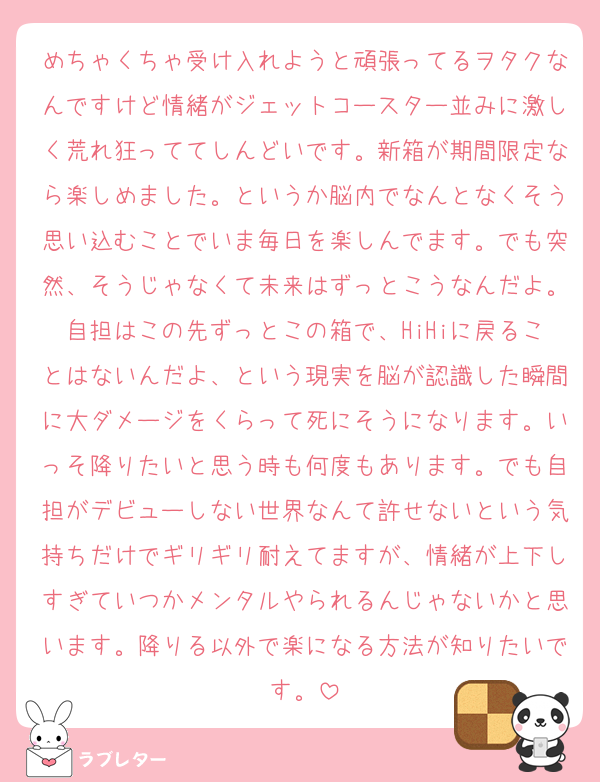 めちゃくちゃ受け入れようと頑張ってるヲタクなんですけど情緒がジェットコースター並みに激しく荒れ狂っててしんどいです。新箱が期間限定なら楽しめました。というか脳内でなんとなくそう思い込むことでいま毎日を楽しんでます。でも突然、そうじゃなくて未来はずっとこうなんだよ。自担はこの先ずっとこの箱で、HiHiに戻ることはないんだよ、という現実を脳が認識した瞬間に大ダメージをくらって死にそうになります。いっそ降りたいと思う時も何度もあります。でも自担がデビューしない世界なんて許せないという気持ちだけでギリギリ耐えてますが、情緒が上下しすぎていつかメンタルやられるんじゃないかと思います。降りる以外で楽になる方法が知りたいです。