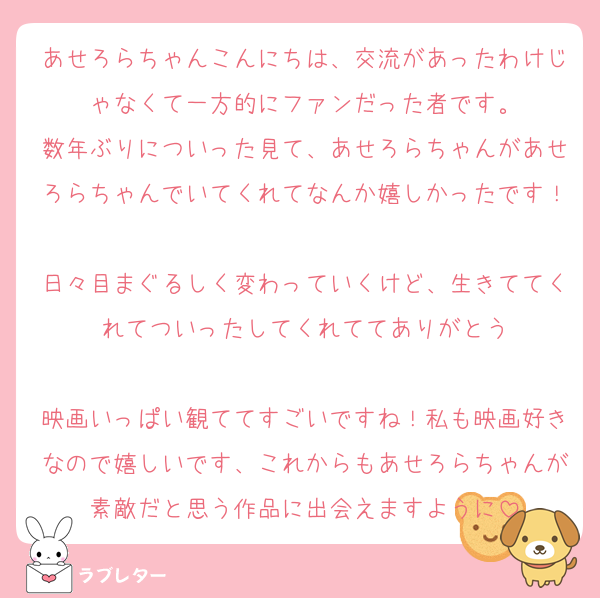 あせろらちゃんこんにちは、交流があったわけじゃなくて一方的にファンだった者です。
数年ぶりについった見て、あせろらちゃんがあせろらちゃんでいてくれてなんか嬉しかったです！
日々目まぐるしく変わっていくけど、生きててくれてついったしてくれててありがとう

映画いっぱい観ててすごいですね！私も映画好きなので嬉しいです、これからもあせろらちゃんが素敵だと思う作品に出会えますように