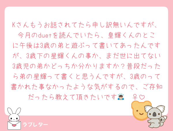 Kさんもうお話されてたら申し訳無いんですが、今月のduetを読んでいたら、皇輝くんのとこに午後は3歳の弟と遊ぶって書いてあったんですが、3歳下の星輝くんの事か、まだ世に出てない3歳児の弟かどっちか分かりますか？普段だったら弟の星輝って書くと思うんですが、3歳のって書かれた事なかったような気がするので、ご存知だったら教えて頂きたいです🙇🏻‍♀️‪‪
