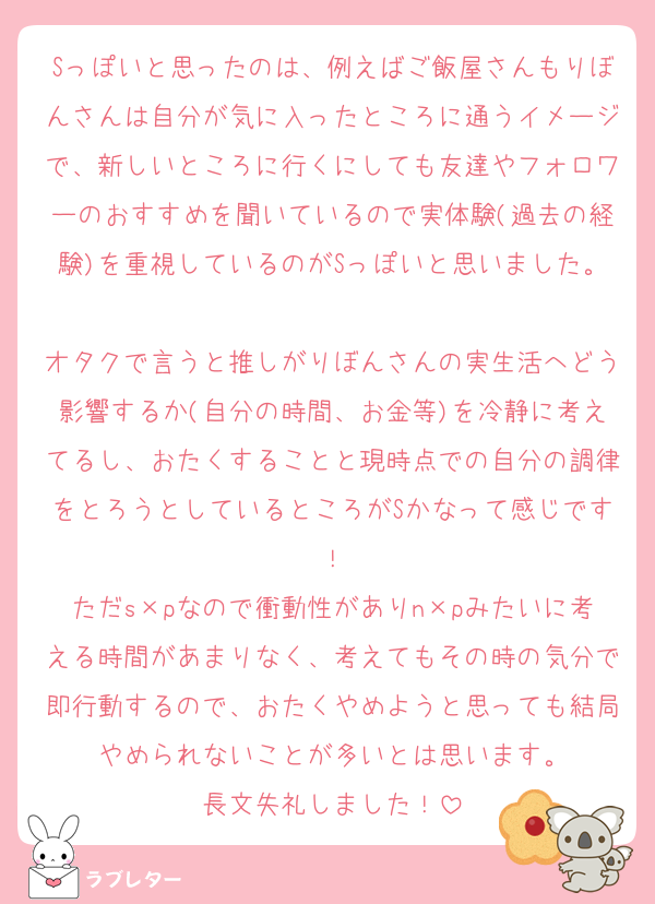 Sっぽいと思ったのは、例えばご飯屋さんもりぼんさんは自分が気に入ったところに通うイメージで、新しいところに行くにしても友達やフォロワーのおすすめを聞いているので実体験(過去の経験)を重視しているのがSっぽいと思いました。
オタクで言うと推しがりぼんさんの実生活へどう影響するか(自分の時間、お金等)を冷静に考えてるし、おたくすることと現時点での自分の調律をとろうとしているところがSかなって感じです！
ただs×pなので衝動性がありn×pみたいに考える時間があまりなく、考えてもその時の気分で即行動するので、おたくやめようと思っても結局やめられないことが多いとは思います。
長文失礼しました！