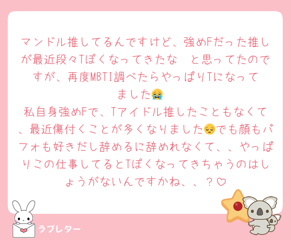 マンドル推してるんですけど、強めFだった推しが最近段々Tぽくなってきたな〜と思ってたのですが、再度MBTI調べたらやっぱりTになってました😭
私自身強めFで、Tアイドル推したこともなくて、最近傷付くことが多くなりました😔でも顔もパフォも好きだし辞めるに辞めれなくて、、やっぱりこの仕事してるとTぽくなってきちゃうのはしょうがないんですかね、、？