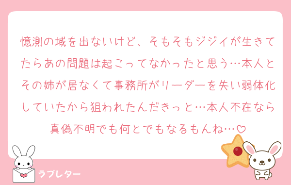 憶測の域を出ないけど、そもそもジジイが生きてたらあの問題は起こってなかったと思う…本人とその姉が居なくて事務所がリーダーを失い弱体化していたから狙われたんだきっと…本人不在なら真偽不明でも何とでもなるもんね…