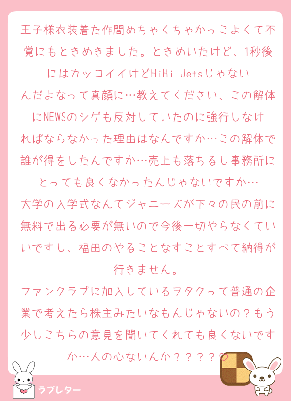王子様衣装着た作間めちゃくちゃかっこよくて不覚にもときめきました。ときめいたけど、1秒後にはカッコイイけどHiHi Jetsじゃないんだよなって真顔に…教えてください、この解体にNEWSのシゲも反対していたのに強行しなければならなかった理由はなんですか…この解体で誰が得をしたんですか…売上も落ちるし事務所にとっても良くなかったんじゃないですか…
大学の入学式なんてジャニーズが下々の民の前に無料で出る必要が無いので今後一切やらなくていいですし、福田のやることなすことすべて納得が行きません。
ファンクラブに加入しているヲタクって普通の企業で考えたら株主みたいなもんじゃないの？もう少しこちらの意見を聞いてくれても良くないですか…人の心ないんか？？？？