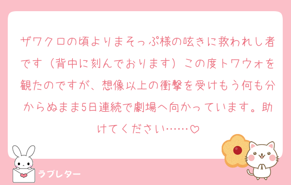 ザワクロの頃よりまそっぷ様の呟きに救われし者です（背中に刻んでおります）この度トワウォを観たのですが、想像以上の衝撃を受けもう何も分からぬまま5日連続で劇場へ向かっています。助けてください……