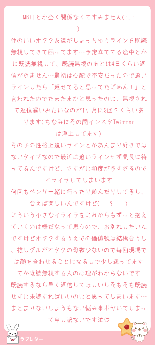 MBTIとか全く関係なくてすみません(;_;)
仲のいいオタク友達がしょっちゅうラインを既読無視してきて困ってます…予定立ててる途中とかに既読無視して、既読無視のあとは4日くらい返信がきません…最初は心配で不安だったので追いラインしたら「返せてると思ってたごめん！」と言われたのでたまたまかと思ったのに、無視されて返信遅いみたいなのが1ヶ月に3回？くらいあります(ちなみにその間インスタTwitterは浮上してます)
その子の性格上追いラインとかあんまり好きではないタイプなので最近は追いラインせず気長に待ってるんですけど、さすがに頻度が多すぎるのでイライラしてしまいます
何回もペンサ一緒に行ったり遊んだりしてるし、会えば楽しいんですけど( ĭ ⩊ ĭ )
こういう小さなイライラをこれからもずっと抱えていくのは嫌だなって思うので、お別れしたいんですけどオタクするうえでの価値観は結構合うし、推しグルがオタクの母数少ないので毎回現場では顔を合わせることになるしで少し迷ってます
てか既読無視する人の心理がわからないです
既読するなら早く返信してほしいしそもそも既読せずに未読すればいいのにと思ってしまいます…まとまりないしょうもない悩み事ボヤいてしまって申し訳ないです泣