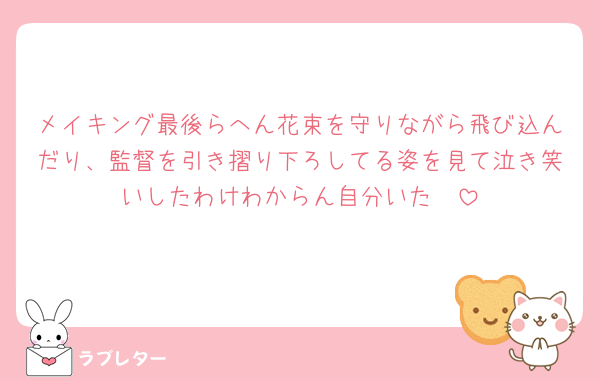 メイキング最後らへん花束を守りながら飛び込んだり、監督を引き摺り下ろしてる姿を見て泣き笑いしたわけわからん自分いた🥲