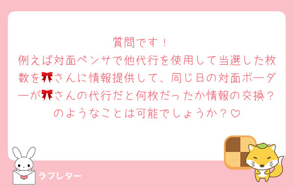 質問です！
例えば対面ペンサで他代行を使用して当選した枚数を🎀さんに情報提供して、同じ日の対面ボーダーが🎀さんの代行だと何枚だったか情報の交換？のようなことは可能でしょうか？