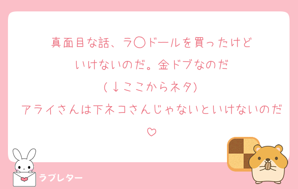 真面目な話、ラ◯ドールを買ったけど
いけないのだ。金ドブなのだ
(↓ここからネタ)
アライさんは下ネコさんじゃないといけないのだ