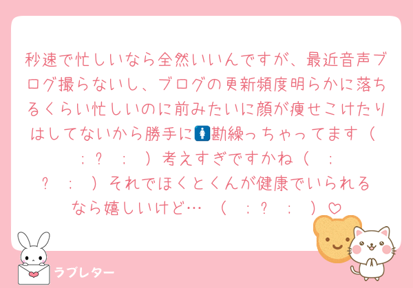 秒速で忙しいなら全然いいんですが、最近音声ブログ撮らないし、ブログの更新頻度明らかに落ちるくらい忙しいのに前みたいに顔が痩せこけたりはしてないから勝手に🚺勘繰っちゃってます（  ; ᴗ ;  ）考えすぎですかね（  ; ᴗ ;  ）それでほくとくんが健康でいられるなら嬉しいけど… （  ; ᴗ ;  ）