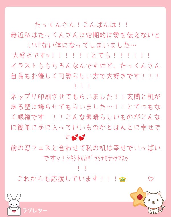たっくんさん！こんばんは！！
最近私はたっくんさんに定期的に愛を伝えないといけない体になってしまいました…
大好きですｯ！！！！！！とても！！！！！！
イラストももちろんなんですけど、たっくんさん自身もお優しく可愛らしい方で大好きです！！！！！！
ネップリ印刷させてもらいました！！玄関と机がある壁に飾らせてもらいました…！！とてつもなく眼福です〜！！こんな素晴らしいものがこんなに簡単に手に入っていいものかとほんとに幸せです🫶🫶💕💕
前の忍フェスと合わせて私の机は幸せでいっぱいですｯ！ｼｷｼﾄｶｶｻﾞﾗｾﾃﾓﾗｯﾃﾏｽｯ！！
これからも応援しています！！！🥰🥰🥰👑