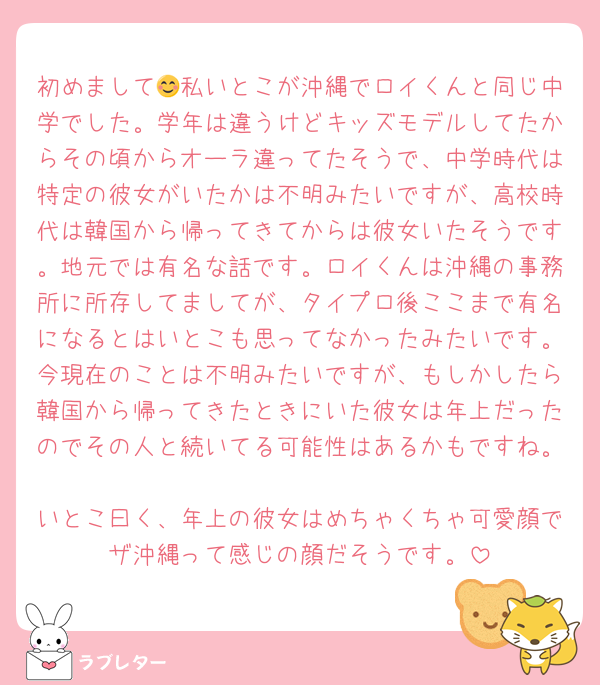 初めまして😊私いとこが沖縄でロイくんと同じ中学でした。学年は違うけどキッズモデルしてたからその頃からオーラ違ってたそうで、中学時代は特定の彼女がいたかは不明みたいですが、高校時代は韓国から帰ってきてからは彼女いたそうです。地元では有名な話です。ロイくんは沖縄の事務所に所存してましてが、タイプロ後ここまで有名になるとはいとこも思ってなかったみたいです。今現在のことは不明みたいですが、もしかしたら韓国から帰ってきたときにいた彼女は年上だったのでその人と続いてる可能性はあるかもですね。
いとこ曰く、年上の彼女はめちゃくちゃ可愛顔でザ沖縄って感じの顔だそうです。