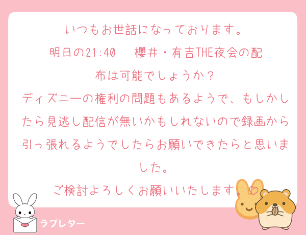 いつもお世話になっております。
明日の21:40〜 櫻井・有吉THE夜会の配布は可能でしょうか？
ディズニーの権利の問題もあるようで、もしかしたら見逃し配信が無いかもしれないので録画から引っ張れるようでしたらお願いできたらと思いました。
ご検討よろしくお願いいたします。