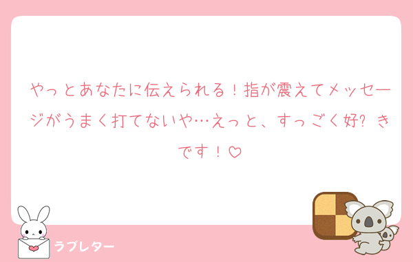 やっとあなたに伝えられる！指が震えてメッセージがうまく打てないや…えっと、すっごく好⤴きです！