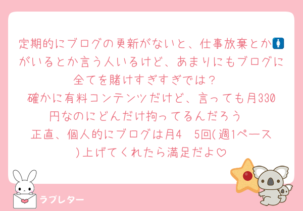 定期的にブログの更新がないと、仕事放棄とか🚺がいるとか言う人いるけど、あまりにもブログに全てを賭けすぎすぎでは？
確かに有料コンテンツだけど、言っても月330円なのにどんだけ拘ってるんだろう
正直、個人的にブログは月4〜5回(週1ペース)上げてくれたら満足だよ