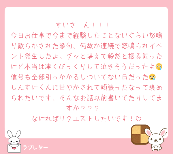 すいさ〜ん！！！
今日お仕事で今まで経験したことないぐらい怒鳴り散らかされた挙句、何故か連続で怒鳴られイベント発生したよ。グッと堪えて毅然と振る舞ったけど本当は凄くびっくりして泣きそうだったよ😢信号も全部引っかかるしついてない日だった😢
しんすけくんに甘やかされて頑張ったなって褒められたいです、そんなお話以前書いてたりしてますか？？？
なければリクエストしたいです！