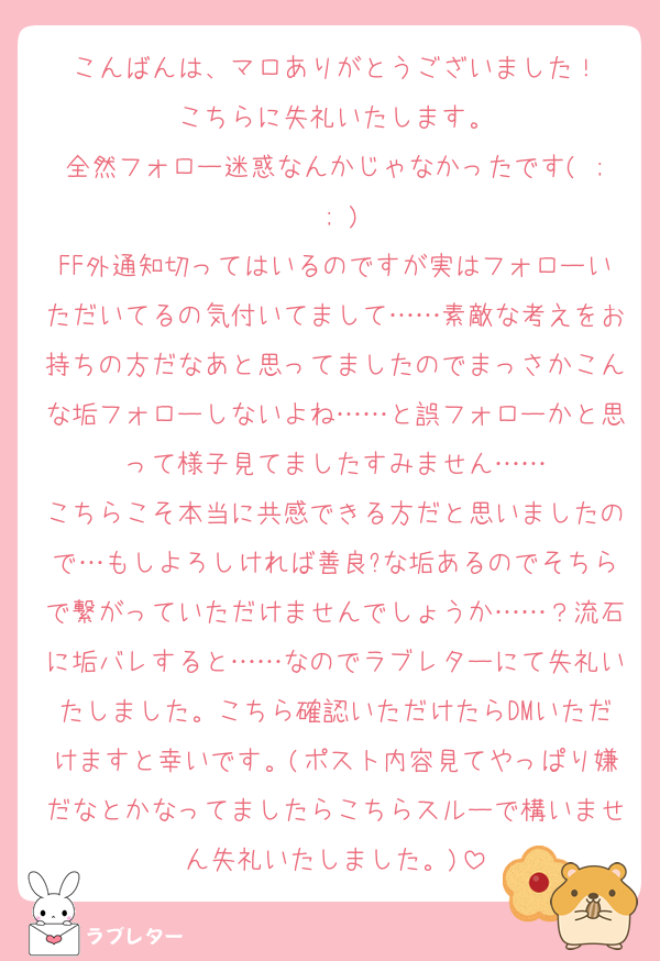 こんばんは、マロありがとうございました！
こちらに失礼いたします。
全然フォロー迷惑なんかじゃなかったです( ; ; )
FF外通知切ってはいるのですが実はフォローいただいてるの気付いてまして……素敵な考えをお持ちの方だなあと思ってましたのでまっさかこんな垢フォローしないよね……と誤フォローかと思って様子見てましたすみません……
こちらこそ本当に共感できる方だと思いましたので…もしよろしければ善良?な垢あるのでそちらで繋がっていただけませんでしょうか……？流石に垢バレすると……なのでラブレターにて失礼いたしました。こちら確認いただけたらDMいただけますと幸いです。(ポスト内容見てやっぱり嫌だなとかなってましたらこちらスルーで構いません失礼いたしました。)
