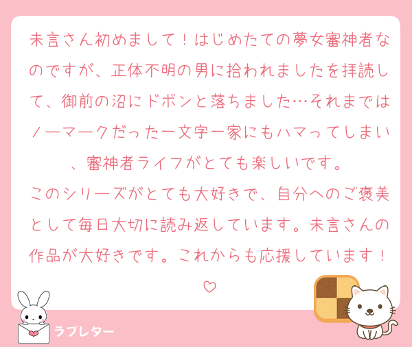 未言さん初めまして！はじめたての夢女審神者なのですが、正体不明の男に拾われましたを拝読して、御前の沼にドボンと落ちました…それまではノーマークだった一文字一家にもハマってしまい、審神者ライフがとても楽しいです。
このシリーズがとても大好きで、自分へのご褒美として毎日大切に読み返しています。未言さんの作品が大好きです。これからも応援しています！