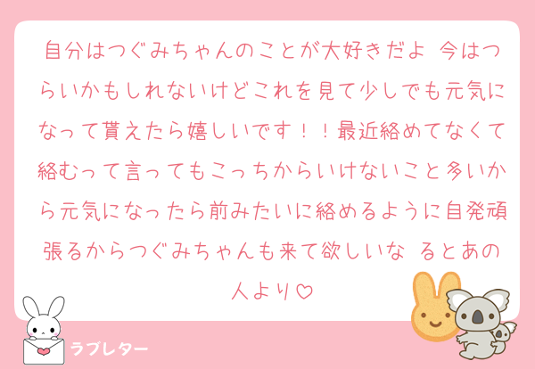 自分はつぐみちゃんのことが大好きだよ♡今はつらいかもしれないけどこれを見て少しでも元気になって貰えたら嬉しいです！！最近絡めてなくて絡むって言ってもこっちからいけないこと多いから元気になったら前みたいに絡めるように自発頑張るからつぐみちゃんも来て欲しいな るとあの人より