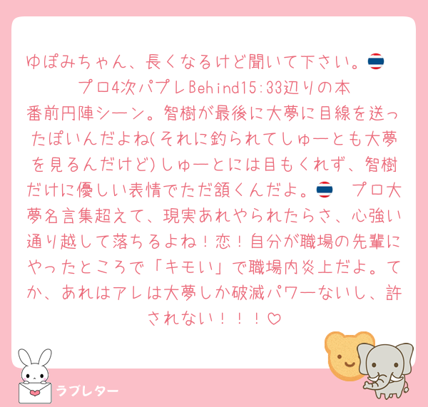 ゆぽみちゃん、長くなるけど聞いて下さい。🇹🇭プロ4次パプレBehind15:33辺りの本番前円陣シーン。智樹が最後に大夢に目線を送ったぽいんだよね(それに釣られてしゅーとも大夢を見るんだけど)しゅーとには目もくれず、智樹だけに優しい表情でただ頷くんだよ。🇹🇭プロ大夢名言集超えて、現実あれやられたらさ、心強い通り越して落ちるよね！恋！自分が職場の先輩にやったところで「キモい」で職場内炎上だよ。てか、あれはアレは大夢しか破滅パワーないし、許されない！！！