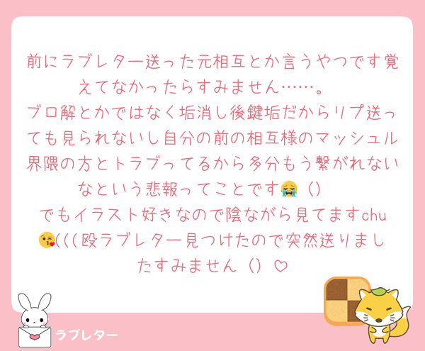 前にラブレター送った元相互とか言うやつです覚えてなかったらすみません……。
ブロ解とかではなく垢消し後鍵垢だからリプ送っても見られないし自分の前の相互様のマッシュル界隈の方とトラブってるから多分もう繋がれないなという悲報ってことです😭（）
でもイラスト好きなので陰ながら見てますchu😘(((殴ラブレター見つけたので突然送りましたすみません（）