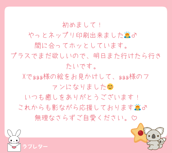 初めまして！
やっとネップリ印刷出来ました🙇‍♂️
間に合ってホッとしています。
プラスでまだ欲しいので、明日また行けたら行きたいです。
Xでggg様の絵をお見かけして、ggg様のファンになりました😊
いつも癒しをありがとうございます！
これからも影ながら応援しております🙇‍♂️
無理なさらずご自愛ください。