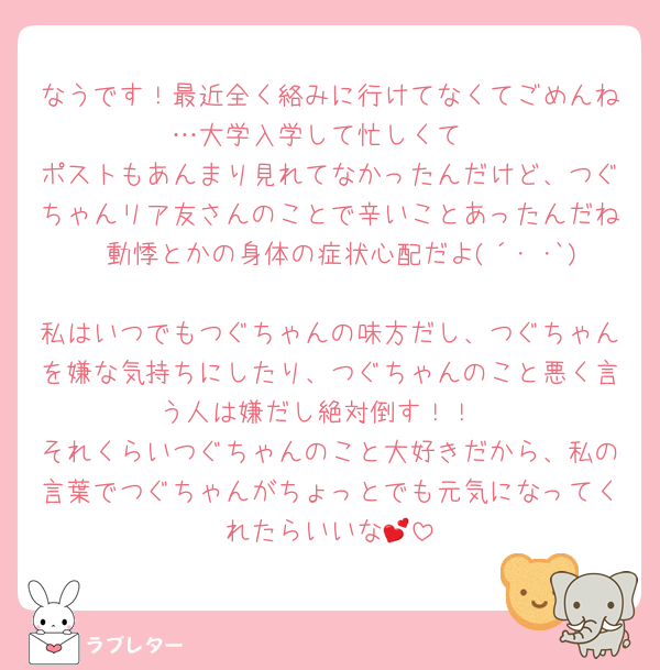 なうです！最近全く絡みに行けてなくてごめんね…大学入学して忙しくて
ポストもあんまり見れてなかったんだけど、つぐちゃんリア友さんのことで辛いことあったんだね🥲動悸とかの身体の症状心配だよ(´･ ･`)
私はいつでもつぐちゃんの味方だし、つぐちゃんを嫌な気持ちにしたり、つぐちゃんのこと悪く言う人は嫌だし絶対倒す！！
それくらいつぐちゃんのこと大好きだから、私の言葉でつぐちゃんがちょっとでも元気になってくれたらいいな💕