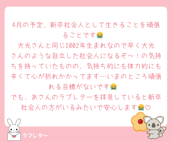 4月の予定、新卒社会人として生きることを頑張ることです😭
大光さんと同じ2002年生まれなので早く大光さんのような自立した社会人になるぞ～！の気持ちを持っていたものの、気持ち的にも体力的にも辛くて心が折れかかってます…いまのところ頑張れる目標がないです😭
でも、あさんのラブレターを拝見していると新卒社会人の方がいるみたいで安心します😭