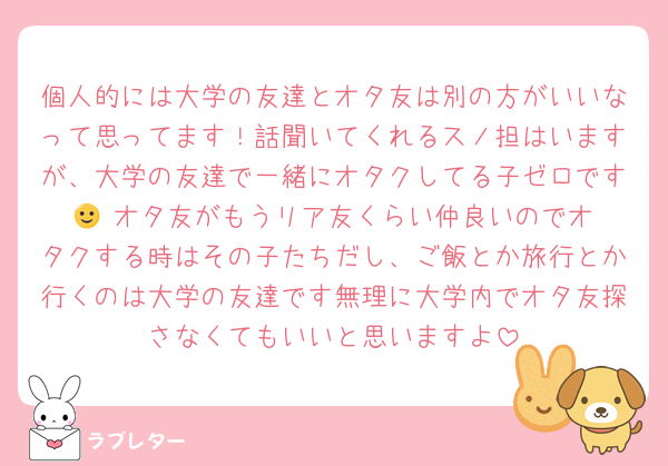 個人的には大学の友達とオタ友は別の方がいいなって思ってます！話聞いてくれるスノ担はいますが、大学の友達で一緒にオタクしてる子ゼロです🙂‍↕️オタ友がもうリア友くらい仲良いのでオタクする時はその子たちだし、ご飯とか旅行とか行くのは大学の友達です無理に大学内でオタ友探さなくてもいいと思いますよ