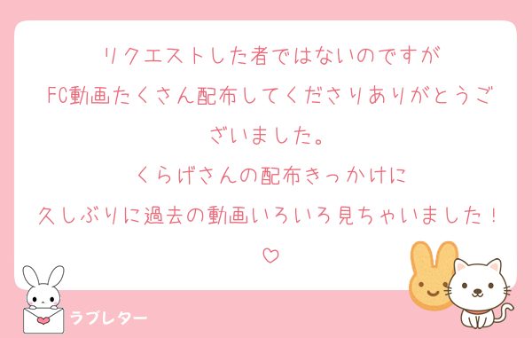 リクエストした者ではないのですが
FC動画たくさん配布してくださりありがとうございました。
くらげさんの配布きっかけに
久しぶりに過去の動画いろいろ見ちゃいました！