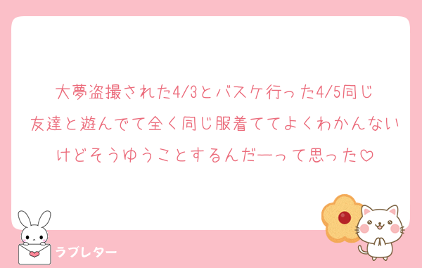 大夢盗撮された4/3とバスケ行った4/5同じ友達と遊んでて全く同じ服着ててよくわかんないけどそうゆうことするんだーって思った
