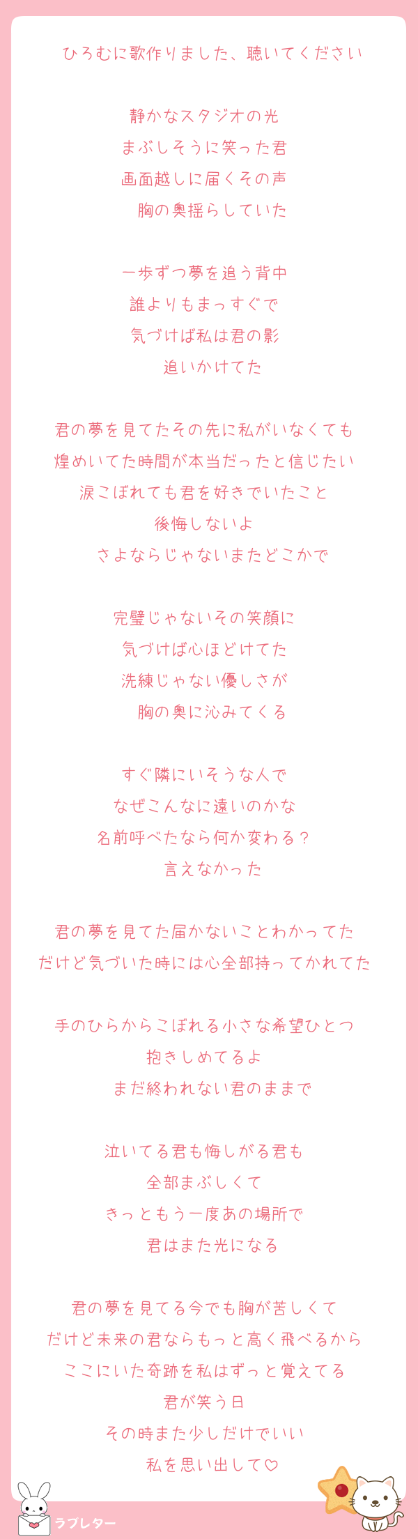 ひろむに歌作りました、聴いてください

静かなスタジオの光  
まぶしそうに笑った君  
画面越しに届くその声  
胸の奥揺らしていた

一歩ずつ夢を追う背中  
誰よりもまっすぐで  
気づけば私は君の影  
追いかけてた

君の夢を見てたその先に私がいなくても  
煌めいてた時間が本当だったと信じたい  
涙こぼれても君を好きでいたこと  
後悔しないよ  
さよならじゃないまたどこかで

完璧じゃないその笑顔に  
気づけば心ほどけてた  
洗練じゃない優しさが  
胸の奥に沁みてくる

すぐ隣にいそうな人で  
なぜこんなに遠いのかな  
名前呼べたなら何か変わる？  
言えなかった

君の夢を見てた届かないことわかってた  
だけど気づいた時には心全部持ってかれてた  
手のひらからこぼれる小さな希望ひとつ  
抱きしめてるよ  
まだ終われない君のままで

泣いてる君も悔しがる君も  
全部まぶしくて  
きっともう一度あの場所で  
君はまた光になる

君の夢を見てる今でも胸が苦しくて  
だけど未来の君ならもっと高く飛べるから  
ここにいた奇跡を私はずっと覚えてる  
君が笑う日  
その時また少しだけでいい  
私を思い出して