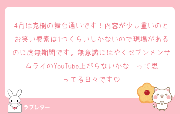 4月は克樹の舞台通いです！内容が少し重いのとお笑い要素は1つくらいしかないので現場があるのに虚無期間です。無意識にはやくセブンメンサムライのYouTube上がらないかな〜って思ってる日々です