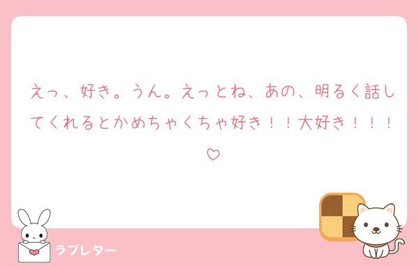 えっ、好き。うん。えっとね、あの、明るく話してくれるとかめちゃくちゃ好き！！大好き！！！