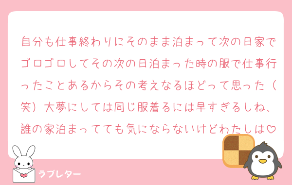 自分も仕事終わりにそのまま泊まって次の日家でゴロゴロしてその次の日泊まった時の服で仕事行ったことあるからその考えなるほどって思った（笑）大夢にしては同じ服着るには早すぎるしね、誰の家泊まってても気にならないけどわたしは