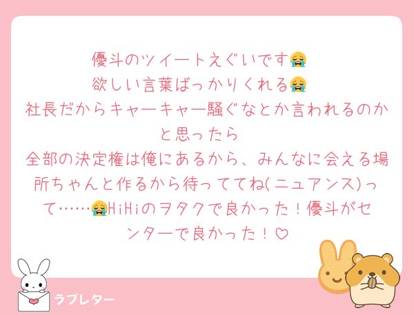 優斗のツイートえぐいです😭
欲しい言葉ばっかりくれる😭
社長だからキャーキャー騒ぐなとか言われるのかと思ったら
全部の決定権は俺にあるから、みんなに会える場所ちゃんと作るから待っててね(ニュアンス)って……😭HiHiのヲタクで良かった！優斗がセンターで良かった！