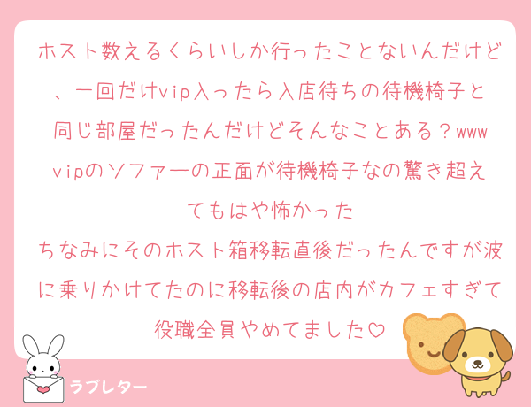 ホスト数えるくらいしか行ったことないんだけど、一回だけvip入ったら入店待ちの待機椅子と同じ部屋だったんだけどそんなことある？wwwvipのソファーの正面が待機椅子なの驚き超えてもはや怖かった
ちなみにそのホスト箱移転直後だったんですが波に乗りかけてたのに移転後の店内がカフェすぎて役職全員やめてました