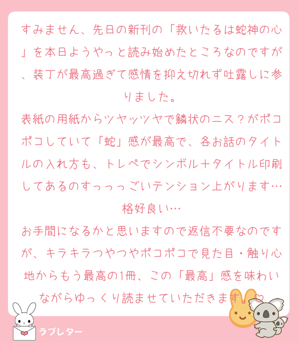 すみません、先日の新刊の「救いたるは蛇神の心」を本日ようやっと読み始めたところなのですが、装丁が最高過ぎて感情を抑え切れず吐露しに参りました。
表紙の用紙からツヤッツヤで鱗状のニス？がポコポコしていて「蛇」感が最高で、各お話のタイトルの入れ方も、トレペでシンボル＋タイトル印刷してあるのすっっっごいテンション上がります…格好良い…
お手間になるかと思いますので返信不要なのですが、キラキラつやつやポコポコで見た目・触り心地からもう最高の1冊、この「最高」感を味わいながらゆっくり読ませていただきます。