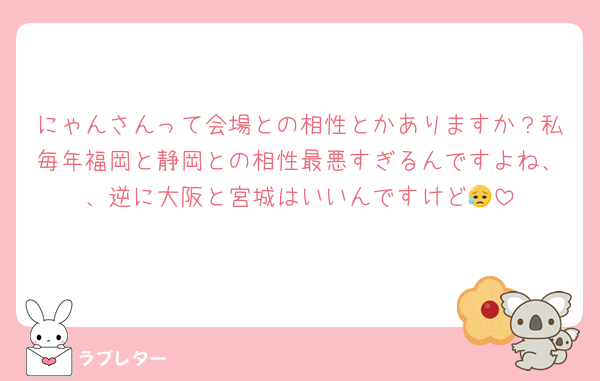 にゃんさんって会場との相性とかありますか？私毎年福岡と静岡との相性最悪すぎるんですよね、、逆に大阪と宮城はいいんですけど😥