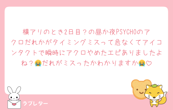 横アリのとき2日目？の昼か夜PSYCHOのアクロだれかがタイミングミスって危なくてアイコンタクトで瞬時にアクロやめたエピありましたよね？😭だれがミスったかわかりますか😭