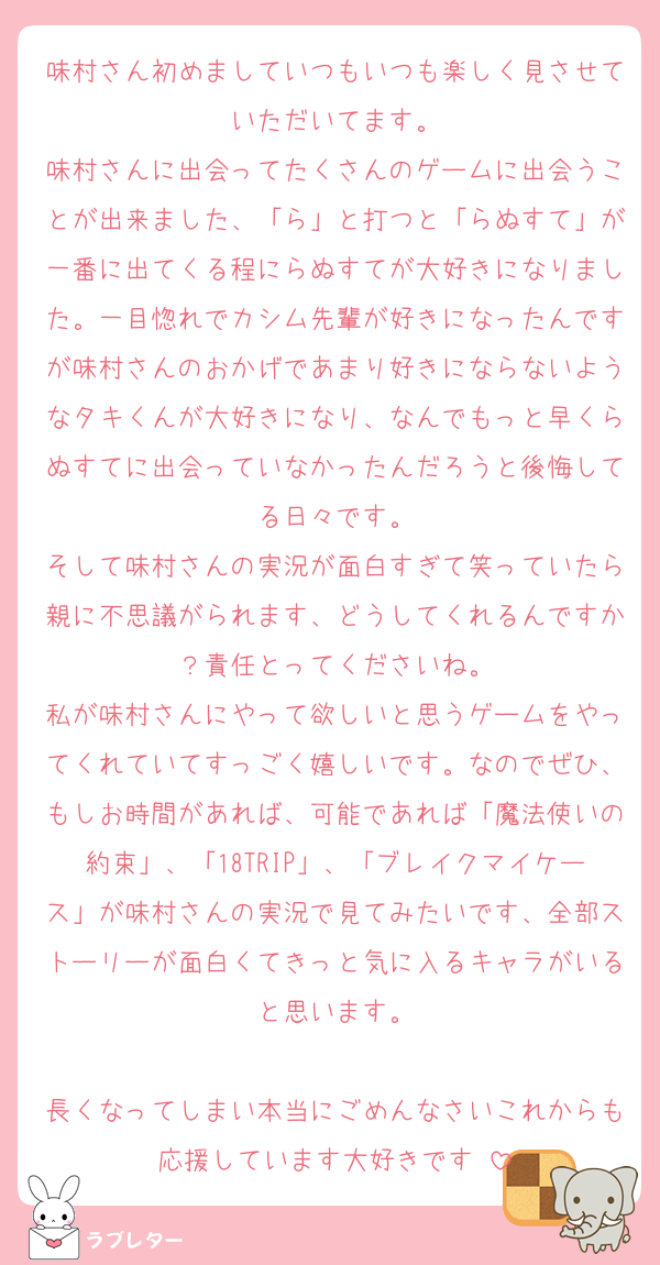 味村さん初めましていつもいつも楽しく見させていただいてます。
味村さんに出会ってたくさんのゲームに出会うことが出来ました、「ら」と打つと「らぬすて」が一番に出てくる程にらぬすてが大好きになりました。一目惚れでカシム先輩が好きになったんですが味村さんのおかげであまり好きにならないようなタキくんが大好きになり、なんでもっと早くらぬすてに出会っていなかったんだろうと後悔してる日々です。
そして味村さんの実況が面白すぎて笑っていたら親に不思議がられます、どうしてくれるんですか？責任とってくださいね。
私が味村さんにやって欲しいと思うゲームをやってくれていてすっごく嬉しいです。なのでぜひ、もしお時間があれば、可能であれば「魔法使いの約束」、「18TRIP」、「ブレイクマイケース」が味村さんの実況で見てみたいです、全部ストーリーが面白くてきっと気に入るキャラがいると思います。

長くなってしまい本当にごめんなさいこれからも応援しています大好きです♡