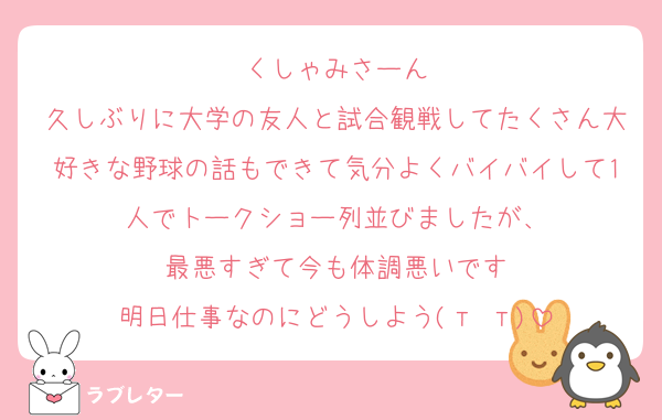 くしゃみさーん
久しぶりに大学の友人と試合観戦してたくさん大好きな野球の話もできて気分よくバイバイして1人でトークショー列並びましたが、
最悪すぎて今も体調悪いです
明日仕事なのにどうしよう(т т)