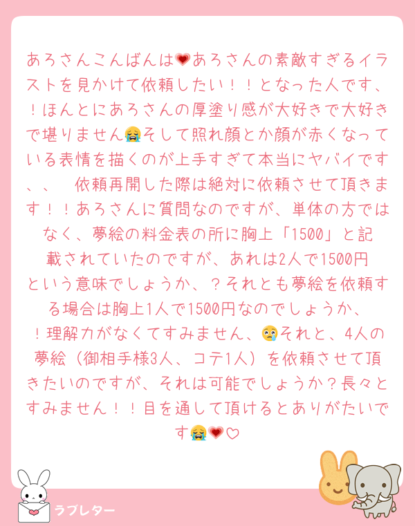 あろさんこんばんは💗あろさんの素敵すぎるイラストを見かけて依頼したい！！となった人です、！ほんとにあろさんの厚塗り感が大好きで大好きで堪りません😭そして照れ顔とか顔が赤くなっている表情を描くのが上手すぎて本当にヤバイです、、🥲依頼再開した際は絶対に依頼させて頂きます！！あろさんに質問なのですが、単体の方ではなく、夢絵の料金表の所に胸上「1500」と記載されていたのですが、あれは2人で1500円という意味でしょうか、？それとも夢絵を依頼する場合は胸上1人で1500円なのでしょうか、！理解力がなくてすみません、😢それと、4人の夢絵（御相手様3人、コテ1人）を依頼させて頂きたいのですが、それは可能でしょうか？長々とすみません！！目を通して頂けるとありがたいです😭💗