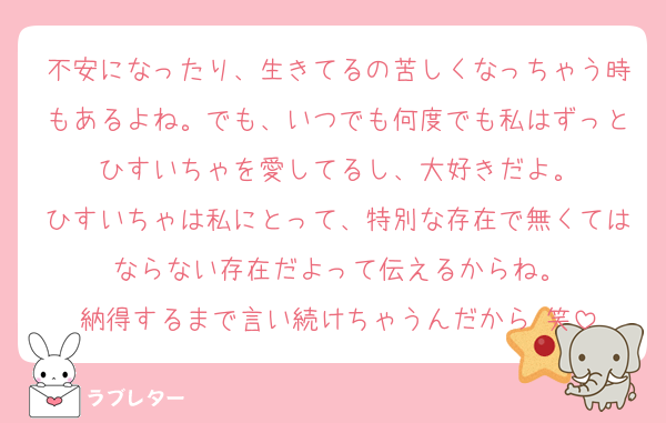不安になったり、生きてるの苦しくなっちゃう時もあるよね。でも、いつでも何度でも私はずっとひすいちゃを愛してるし、大好きだよ。
ひすいちゃは私にとって、特別な存在で無くてはならない存在だよって伝えるからね。
納得するまで言い続けちゃうんだから‼️笑