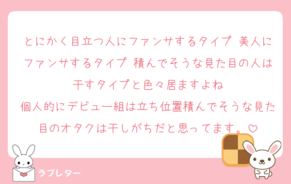 とにかく目立つ人にファンサするタイプ 美人にファンサするタイプ 積んでそうな見た目の人は干すタイプと色々居ますよね
個人的にデビュー組は立ち位置積んでそうな見た目のオタクは干しがちだと思ってます。