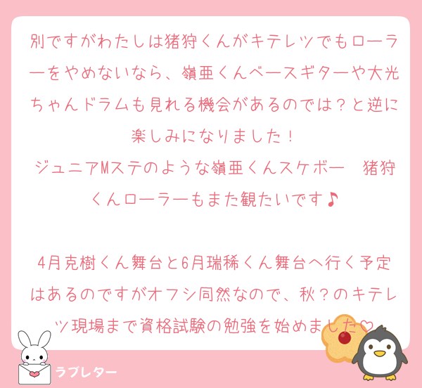 別ですがわたしは猪狩くんがキテレツでもローラーをやめないなら、嶺亜くんベースギターや大光ちゃんドラムも見れる機会があるのでは？と逆に楽しみになりました！
ジュニアMステのような嶺亜くんスケボー✕猪狩くんローラーもまた観たいです♪

4月克樹くん舞台と6月瑞稀くん舞台へ行く予定はあるのですがオフシ同然なので、秋？のキテレツ現場まで資格試験の勉強を始めました