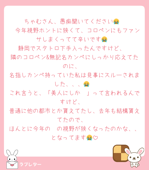 ちゃむさん、愚痴聞いてください😭
🩷今年視野ホントに狭くて、コロペンにもファンサしまくってて辛いです😭
静岡でスタトロ下手入ったんですけど、
隣のコロペン&無記名カンペにしっかり応えてたのに、
名指しカンペ持っていた私は見事にスルーされました、、、😭
これ言うと、「美人にしか〜」って言われるんですけど、
普通に他の都市とか貰えてたし、去年も結構貰えてたので、
ほんとに今年の🩷の視野が狭くなったのかな、、となってます😭