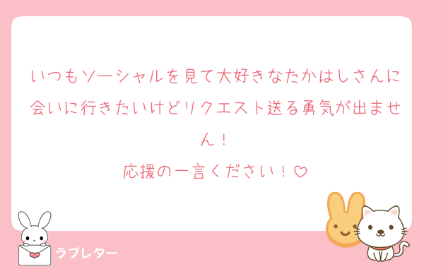 いつもソーシャルを見て大好きなたかはしさんに会いに行きたいけどリクエスト送る勇気が出ません！
応援の一言ください！